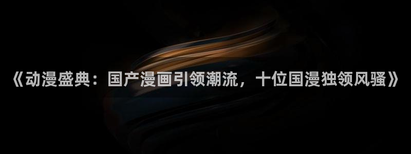 colamanage漫画官网：《动漫盛典：国产漫画引领潮流，十位国漫独领风骚》